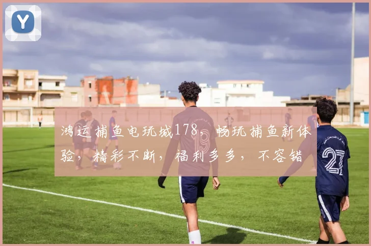 鸿运捕鱼电玩城178，畅玩捕鱼新体验，精彩不断，福利多多，不容错过