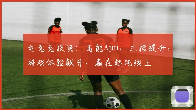 电竞竞技场：高能Apm，三招提升，游戏体验飙升，赢在起跑线上